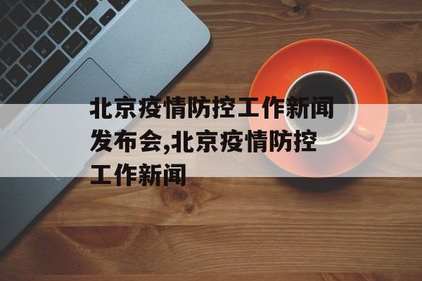 北京疫情防控工作新闻发布会,北京疫情防控工作新闻