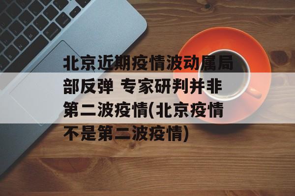 北京近期疫情波动属局部反弹 专家研判并非第二波疫情(北京疫情不是第二波疫情)
