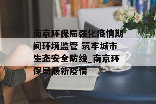 南京环保局强化疫情期间环境监管 筑牢城市生态安全防线_南京环保局最新疫情