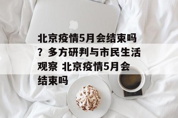北京疫情5月会结束吗？多方研判与市民生活观察 北京疫情5月会结束吗