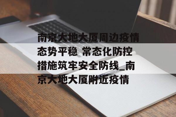 南京大地大厦周边疫情态势平稳 常态化防控措施筑牢安全防线_南京大地大厦附近疫情