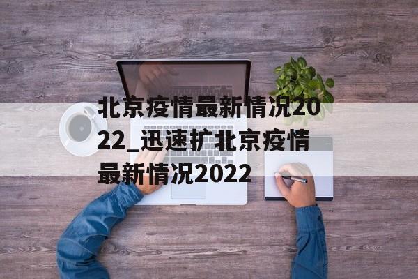 北京疫情最新情况2022_迅速扩北京疫情最新情况2022