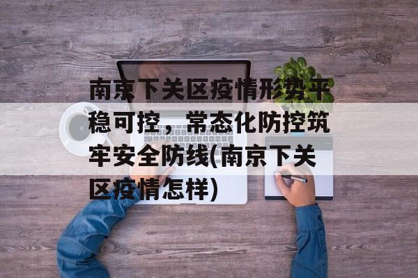 南京下关区疫情形势平稳可控，常态化防控筑牢安全防线(南京下关区疫情怎样)