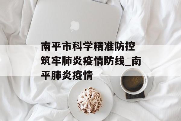 南平市科学精准防控 筑牢肺炎疫情防线_南平肺炎疫情