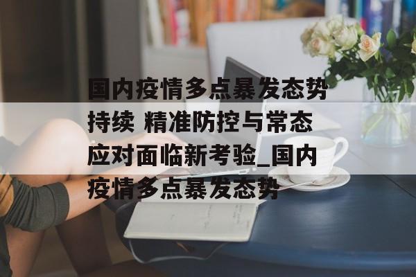 国内疫情多点暴发态势持续 精准防控与常态应对面临新考验_国内疫情多点暴发态势