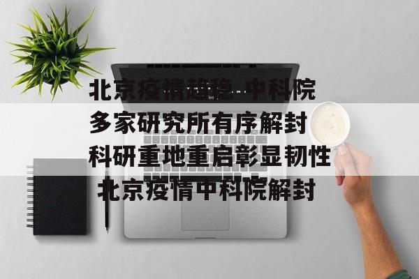 北京疫情趋稳 中科院多家研究所有序解封 科研重地重启彰显韧性 北京疫情中科院解封