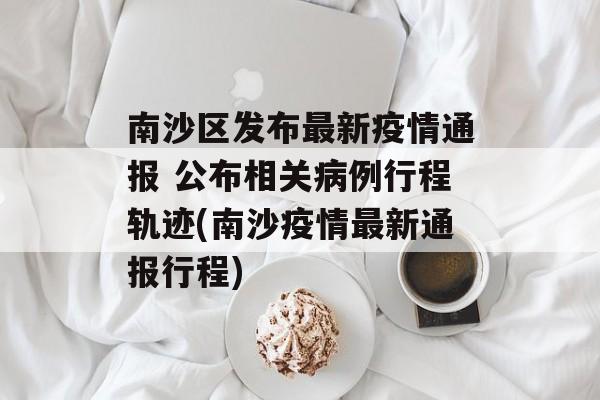 南沙区发布最新疫情通报 公布相关病例行程轨迹(南沙疫情最新通报行程)