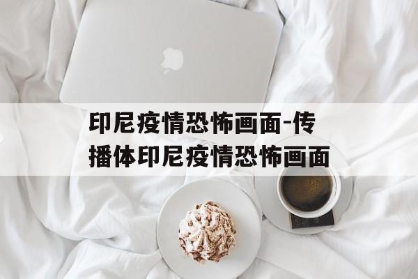 印尼疫情恐怖画面-传播体印尼疫情恐怖画面