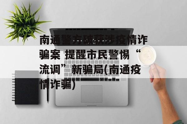 南通警方破获涉疫情诈骗案 提醒市民警惕“流调”新骗局(南通疫情诈骗)