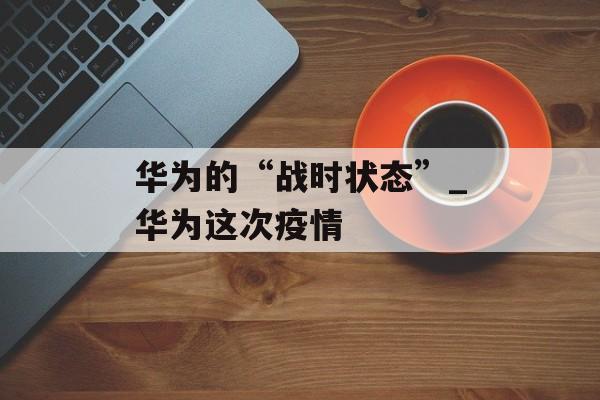 华为的“战时状态”_华为这次疫情