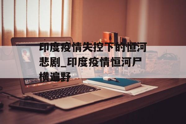 印度疫情失控下的恒河悲剧_印度疫情恒河尸横遍野