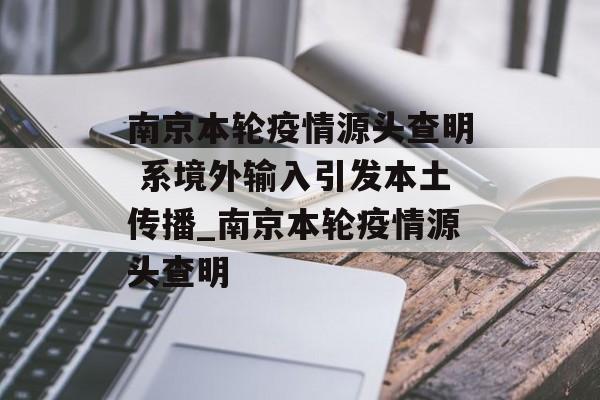 南京本轮疫情源头查明 系境外输入引发本土传播_南京本轮疫情源头查明