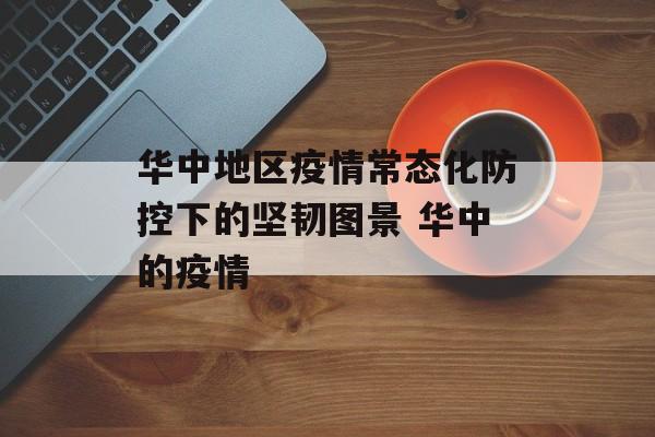 华中地区疫情常态化防控下的坚韧图景 华中的疫情