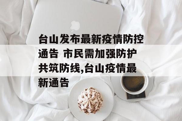 台山发布最新疫情防控通告 市民需加强防护共筑防线,台山疫情最新通告