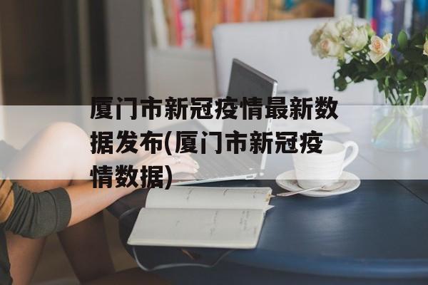 厦门市新冠疫情最新数据发布(厦门市新冠疫情数据)