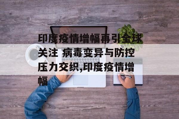 印度疫情增幅再引全球关注 病毒变异与防控压力交织,印度疫情增幅