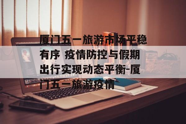 厦门五一旅游市场平稳有序 疫情防控与假期出行实现动态平衡-厦门五一旅游疫情