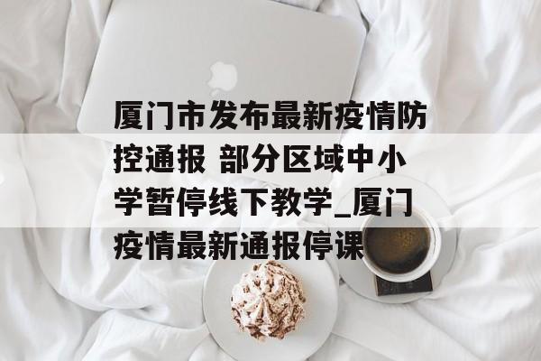 厦门市发布最新疫情防控通报 部分区域中小学暂停线下教学_厦门疫情最新通报停课