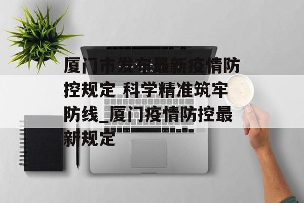 厦门市发布最新疫情防控规定 科学精准筑牢防线_厦门疫情防控最新规定