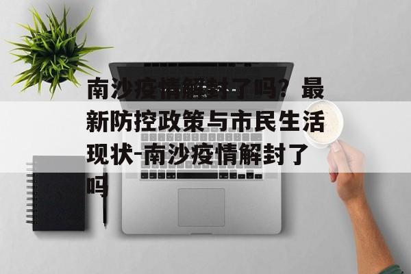 南沙疫情解封了吗？最新防控政策与市民生活现状-南沙疫情解封了吗
