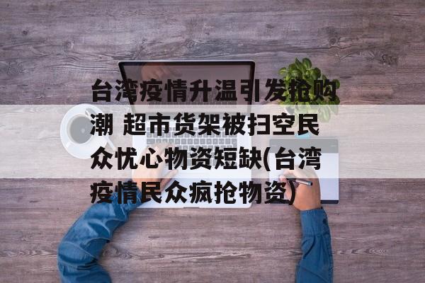 台湾疫情升温引发抢购潮 超市货架被扫空民众忧心物资短缺(台湾疫情民众疯抢物资)