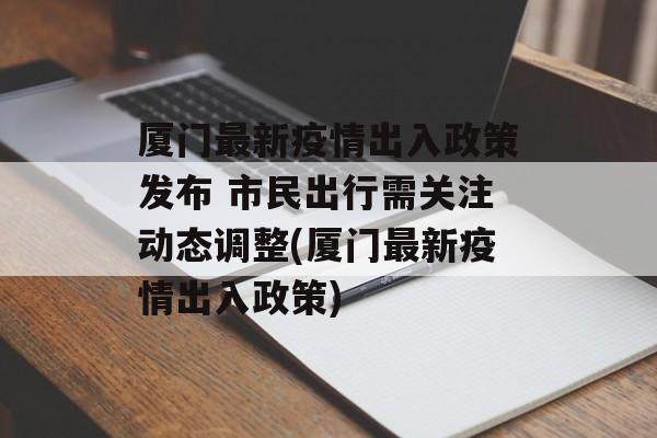 厦门最新疫情出入政策发布 市民出行需关注动态调整(厦门最新疫情出入政策)