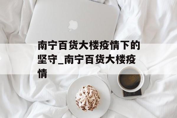 南宁百货大楼疫情下的坚守_南宁百货大楼疫情