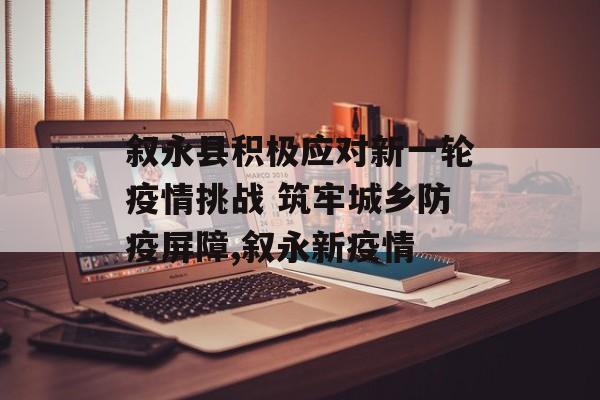 叙永县积极应对新一轮疫情挑战 筑牢城乡防疫屏障,叙永新疫情