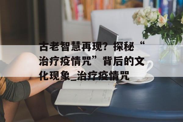 古老智慧再现？探秘“治疗疫情咒”背后的文化现象_治疗疫情咒
