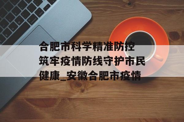 合肥市科学精准防控 筑牢疫情防线守护市民健康_安徽合肥市疫情