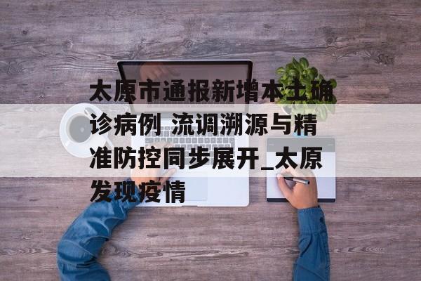太原市通报新增本土确诊病例 流调溯源与精准防控同步展开_太原发现疫情