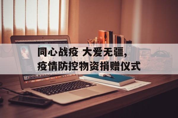 同心战疫 大爱无疆,疫情防控物资捐赠仪式
