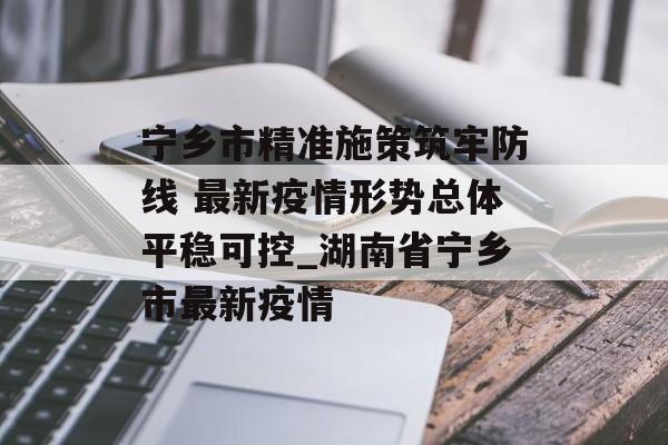 宁乡市精准施策筑牢防线 最新疫情形势总体平稳可控_湖南省宁乡市最新疫情