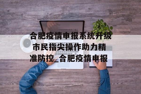 合肥疫情申报系统升级 市民指尖操作助力精准防控_合肥疫情申报