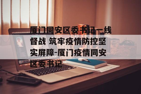 厦门同安区委书记一线督战 筑牢疫情防控坚实屏障-厦门疫情同安区委书记
