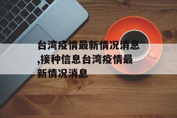 台湾疫情最新情况消息,接种信息台湾疫情最新情况消息