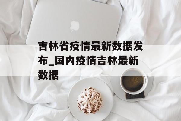 吉林省疫情最新数据发布_国内疫情吉林最新数据