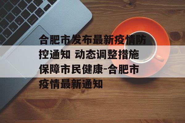 合肥市发布最新疫情防控通知 动态调整措施保障市民健康-合肥市疫情最新通知