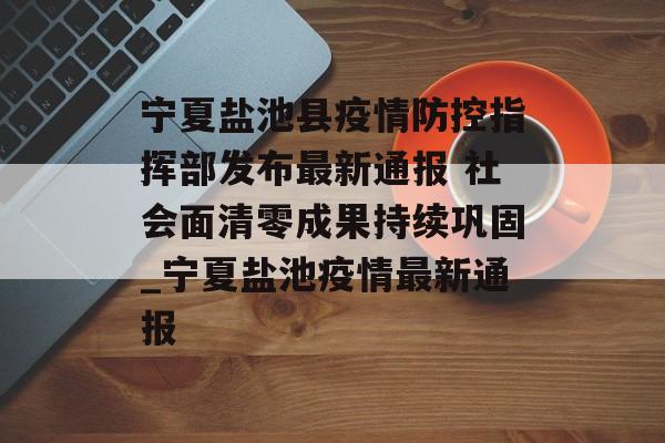 宁夏盐池县疫情防控指挥部发布最新通报 社会面清零成果持续巩固_宁夏盐池疫情最新通报