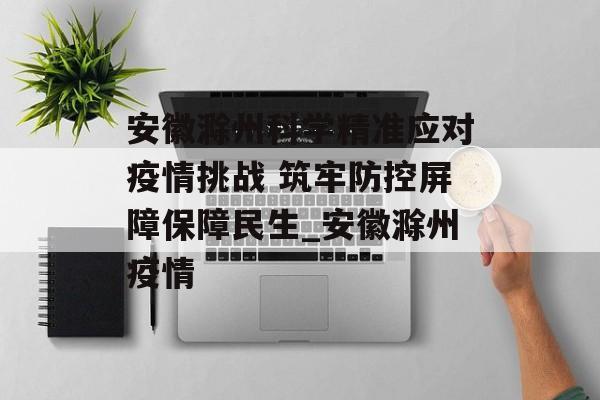 安徽滁州科学精准应对疫情挑战 筑牢防控屏障保障民生_安徽滁州疫情