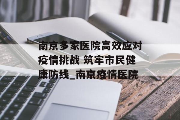 南京多家医院高效应对疫情挑战 筑牢市民健康防线_南京疫情医院