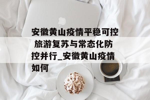 安徽黄山疫情平稳可控 旅游复苏与常态化防控并行_安徽黄山疫情如何