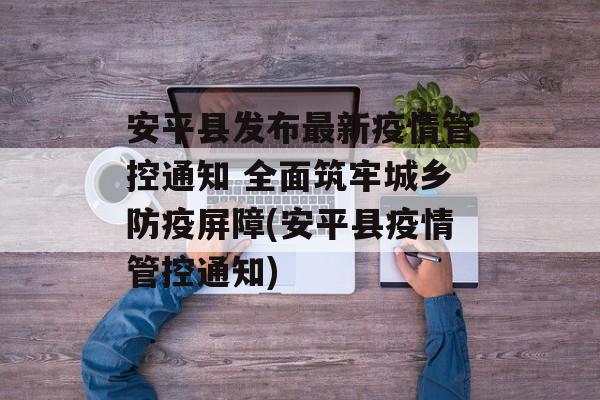 安平县发布最新疫情管控通知 全面筑牢城乡防疫屏障(安平县疫情管控通知)