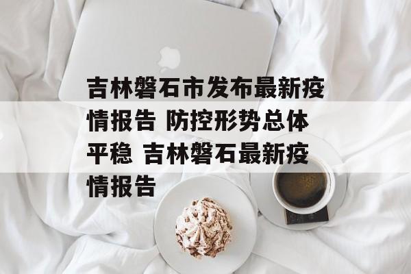 吉林磐石市发布最新疫情报告 防控形势总体平稳 吉林磐石最新疫情报告