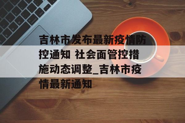 吉林市发布最新疫情防控通知 社会面管控措施动态调整_吉林市疫情最新通知