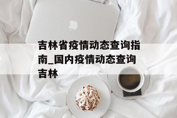 吉林省疫情动态查询指南_国内疫情动态查询吉林