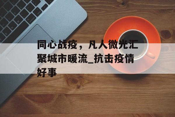 同心战疫，凡人微光汇聚城市暖流_抗击疫情好事
