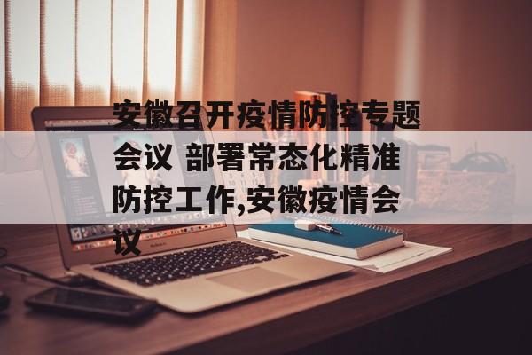 安徽召开疫情防控专题会议 部署常态化精准防控工作,安徽疫情会议