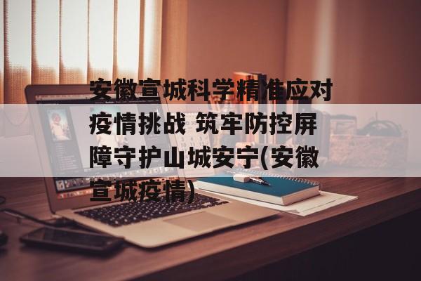 安徽宣城科学精准应对疫情挑战 筑牢防控屏障守护山城安宁(安徽宣城疫情)