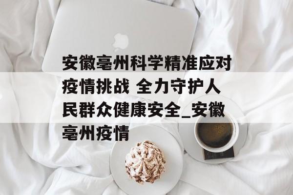 安徽亳州科学精准应对疫情挑战 全力守护人民群众健康安全_安徽亳州疫情